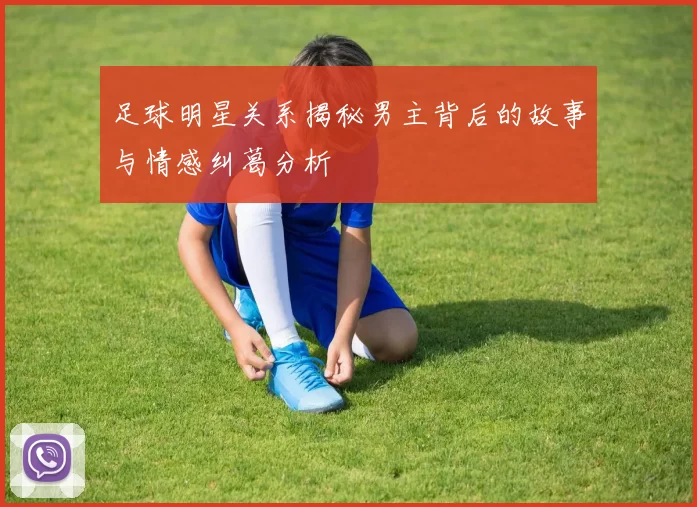 足球明星关系揭秘男主背后的故事与情感纠葛分析