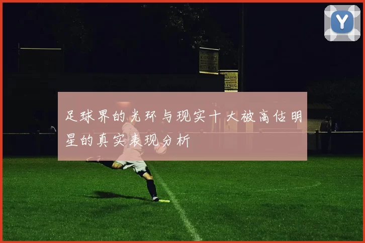 足球界的光环与现实十大被高估明星的真实表现分析