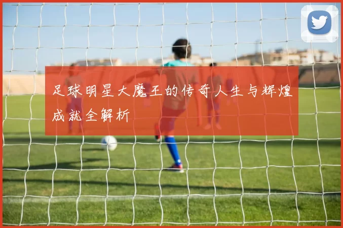足球明星大魔王的传奇人生与辉煌成就全解析
