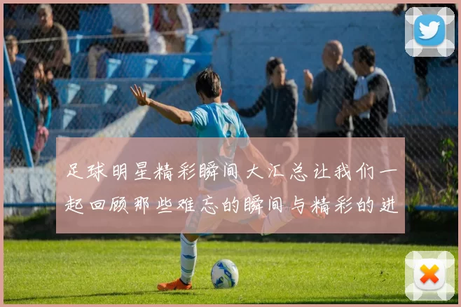 足球明星精彩瞬间大汇总让我们一起回顾那些难忘的瞬间与精彩的进球时刻