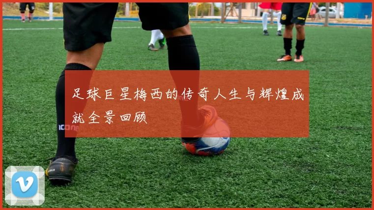 足球巨星梅西的传奇人生与辉煌成就全景回顾