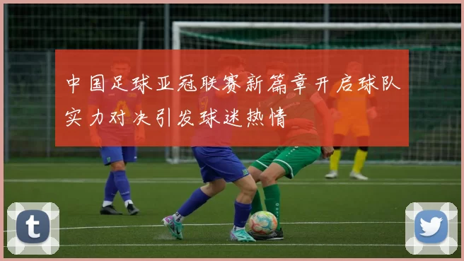 中国足球亚冠联赛新篇章开启球队实力对决引发球迷热情