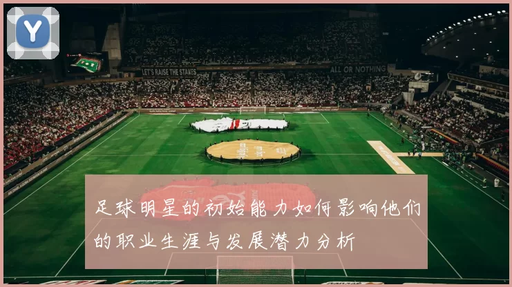 足球明星的初始能力如何影响他们的职业生涯与发展潜力分析
