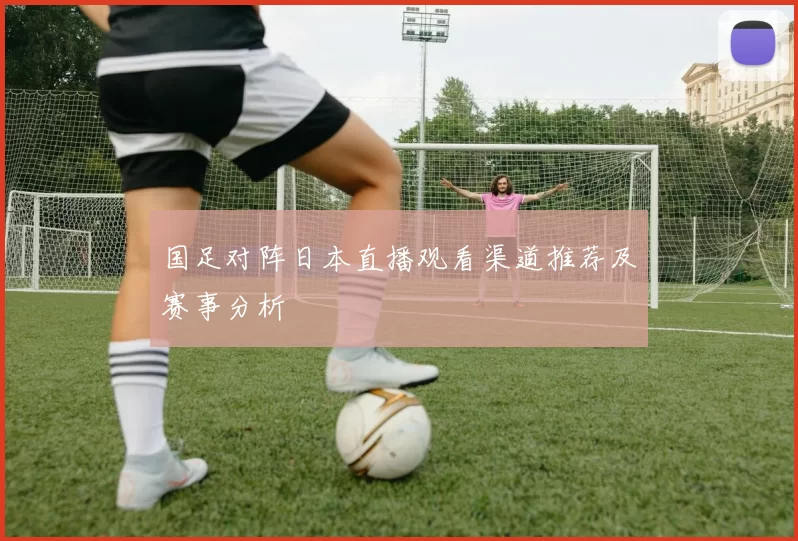 国足对阵日本直播观看渠道推荐及赛事分析