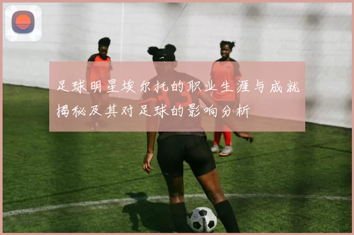 足球明星埃尔托的职业生涯与成就揭秘及其对足球的影响分析